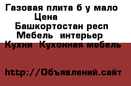 Газовая плита б/у мало › Цена ­ 10 000 - Башкортостан респ. Мебель, интерьер » Кухни. Кухонная мебель   